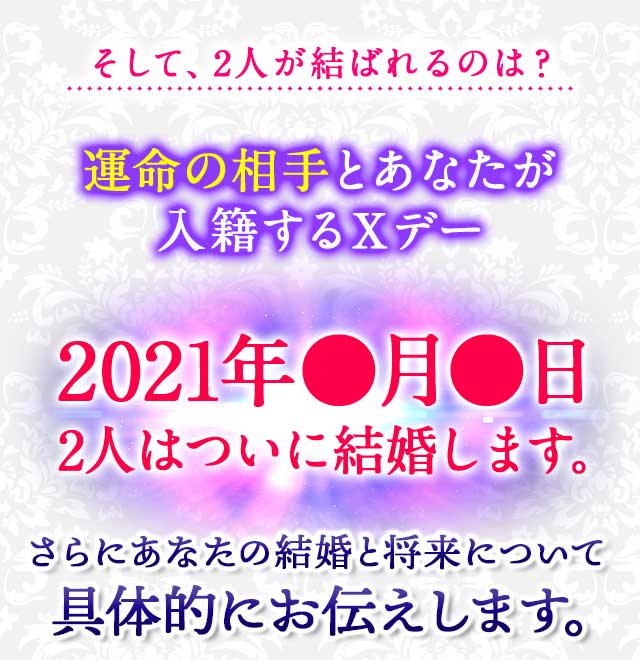 そして、2人が結ばれるのは？運命の相手とあなたが
							入籍するＸデー 2021年●月●日 2人はついに結婚します。
							さらにあなたの結婚と将来について具体的にお伝えします。