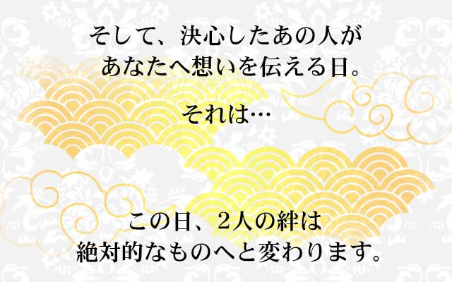 そして、決心したあの人が あなたへ想いを伝える日。
							それは…
							この日、2人の絆は 絶対的なものへと変わります。