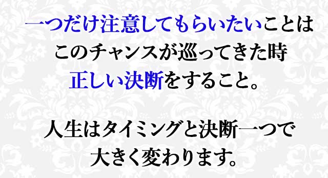 一つだけ注意してもらいたいことは このチャンスが巡ってきた時 正しい決断をすること。 人生はタイミングと決断一つで 大きく変わります。