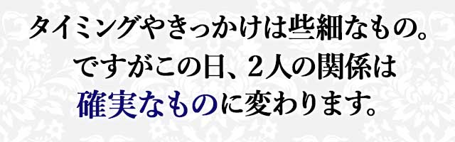 タイミングやきっかけは些細なもの。 ですがこの日、２人の関係は 確実なものに変わります。