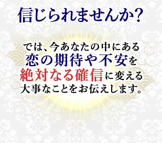 信じられませんか？ では、今あなたの中にある 恋の期待や不安を 絶対なる確信に変える 大事なことをお伝えします。