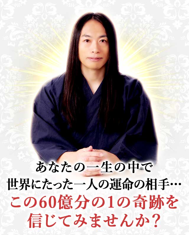 あなたの一生の中で 世界にたった一人の運命の相手… この60億分の1の奇跡を 信じてみませんか？