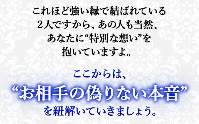 これほど強い縁で結ばれている２人ですから、あの人も当然、あなたに“特別な想い”を抱いていますよ。
ここからは、“あの人の偽りない本音”を紐解いていきましょう。