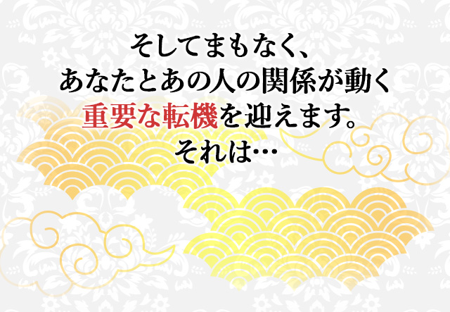 
							そしてまもなく、あなたとあの人の関係が動く重要な転機を迎えます。それは…
							