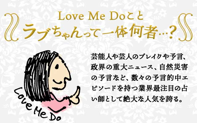 Love Me Do ことラブちゃんって一体何者…？ 芸能人や芸人のブレイクや予言、政界の重大ニュース、自然災害の予言など、数々の予言的中エピソードを持つ業界最注目の占い師として絶大な人気を誇る。