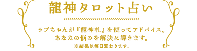 龍神タロット占い
	ラブちゃんが「龍神札」を使ってアドバイス。あなたの悩みを解決に導きます。※結果は毎日変わります。