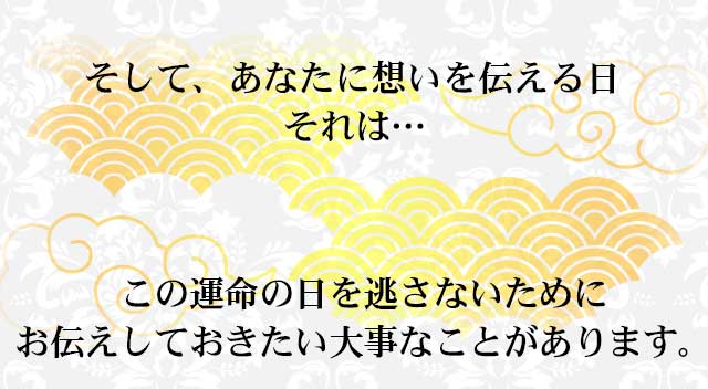 そして、あなたに想いを伝える日 それは…
この運命の日を逃さないために お伝えしておきたい大事なことがあります。