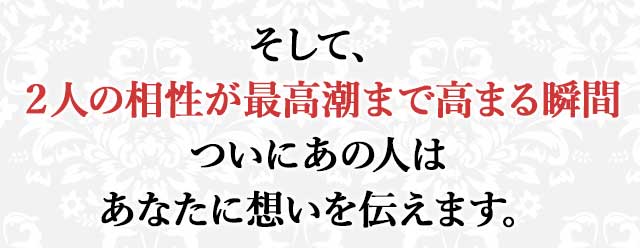 そして、 ２人の相性が最高潮まで高まる瞬間 ついにあの人は あなたに想いを伝えます。