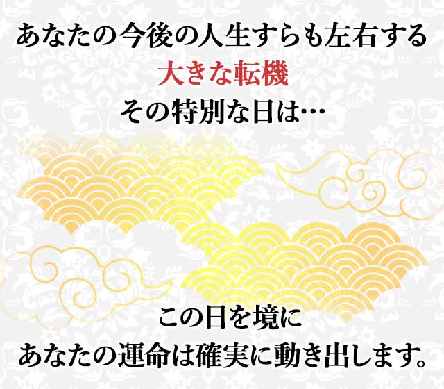 あなたの今後の人生すらも左右する 大きな転機 その特別な日は… この日を境に あなたの運命は確実に動き出します。