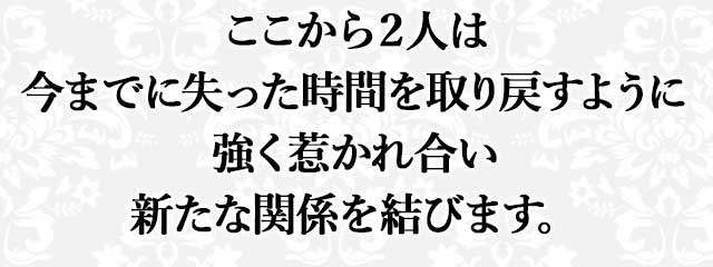 ここから２人は 今までに失った時間を取り戻すように 強く惹かれ合い 新たな関係を結びます。