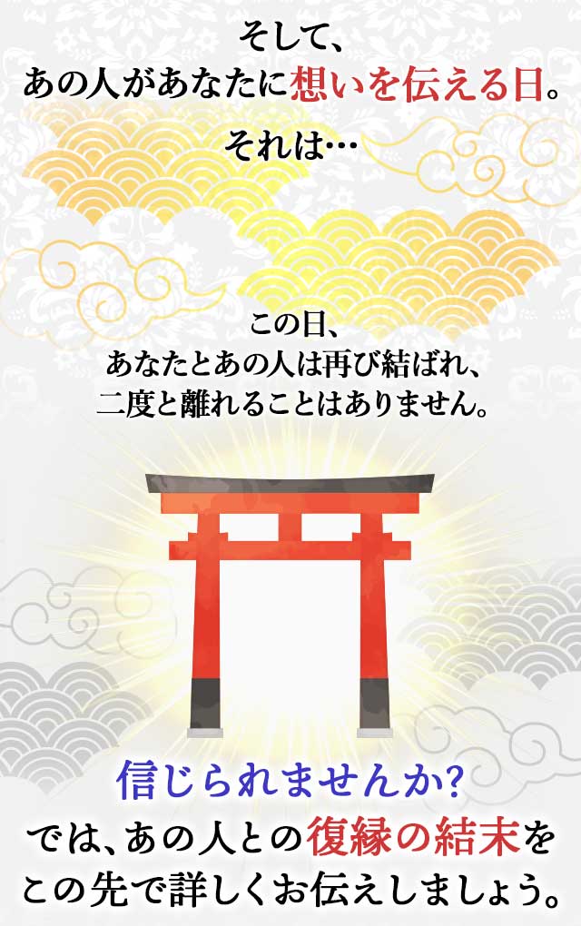 そして、 あの人があなたに想いを伝える日。 それは… この日、 あなたとあの人は再び結ばれ、 二度と離れることはありません。 信じられませんか？ では、あの人との復縁の結末を この先で詳しくお伝えしましょう。