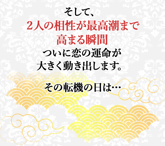 そして、 ２人の相性が最高潮まで高まる瞬間 ついにあの人は あなたに想いを伝えます。 その運命の日は… ここから２人は 今までに失った時間を取り戻すように 強く惹かれ合い 新たな関係を結びます。 信じられませんか？ では、今あなたの中にある 恋の期待や不安を 絶対なる確信に変える 大事なことをお伝えします。