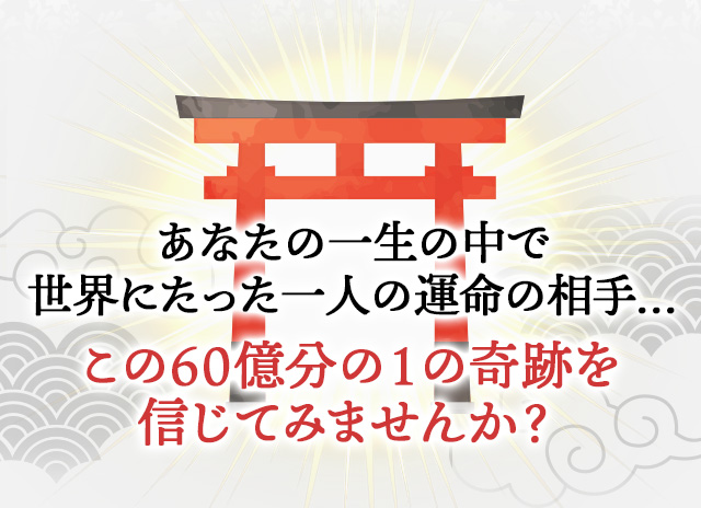 あなたの一生の中で 世界にたった一人の運命の相手… この60億分の１の奇跡を 信じてみませんか？