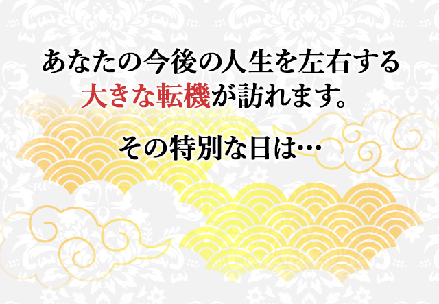 
								あなたの今後の人生を左右する大きな転機が訪れます。その特別な日は…
								