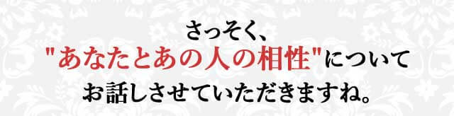 さっそく、“あなたとあの人の相性”についてお話しさせていただきますね。