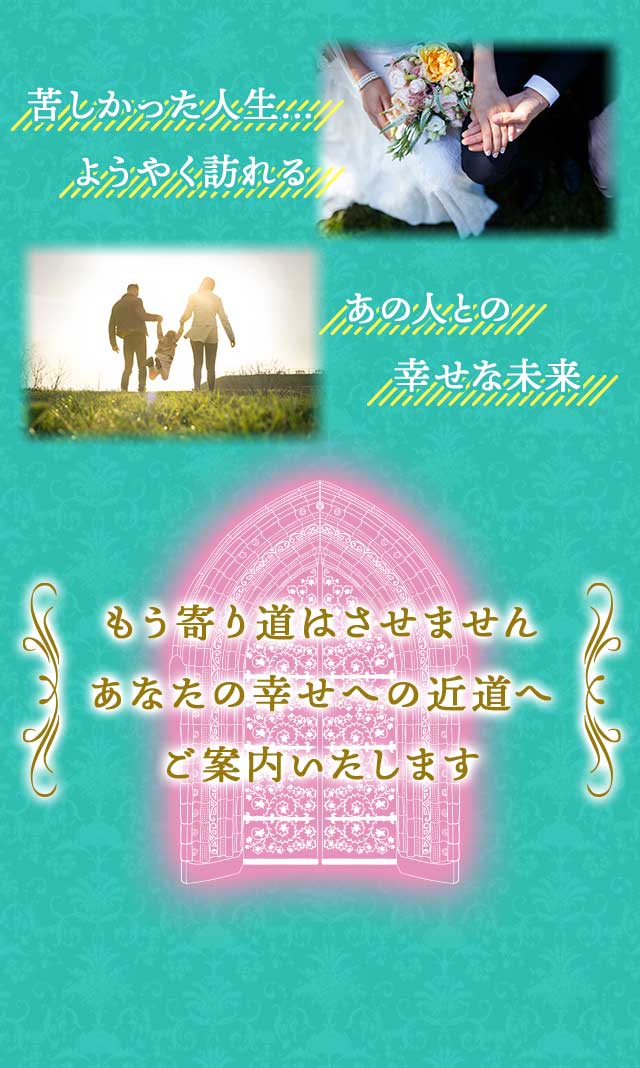 苦しかった人生… ようやく訪れる あの人との 幸せな未来 もう寄り道はさせません あなたの幸せへの近道へ ご案内いたします